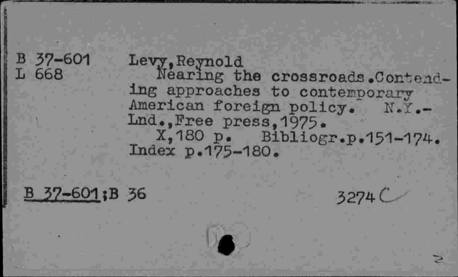 ﻿B 37-601
L 668
Levy,Reynold
Nearing the crossroads.Contending approaches to contemporary American foreign policy. N.Y,— Lnd.,Free press,1975.
X,180 p.	Bibliogr.p.151-174.
Index p.175-180.
B_ 37-601 ;B 36
3274 C